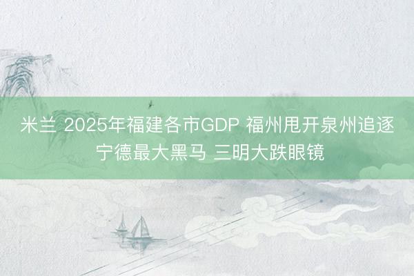 米兰 2025年福建各市GDP 福州甩开泉州追逐 宁德最大黑马 三明大跌眼镜