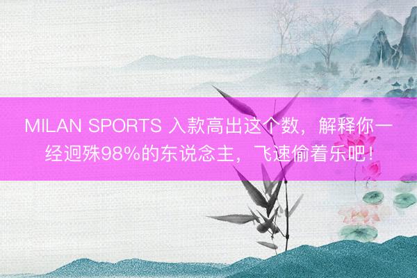 MILAN SPORTS 入款高出这个数，解释你一经迥殊98%的东说念主，飞速偷着乐吧！