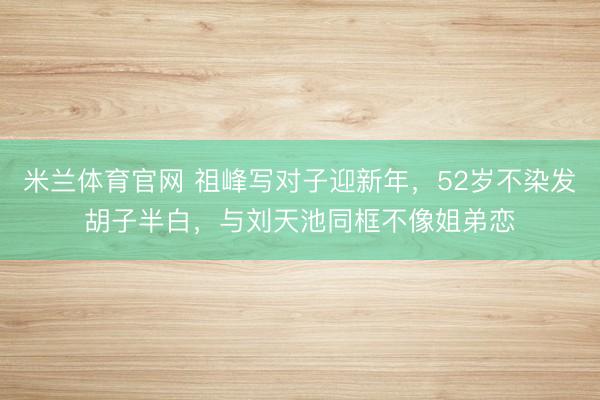 米兰体育官网 祖峰写对子迎新年,52岁不染发胡子半白,与刘天池同框不像姐弟恋
