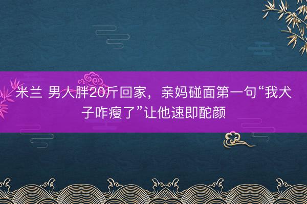 米兰 男人胖20斤回家,亲妈碰面第一句“我犬子咋瘦了”让他速即酡颜