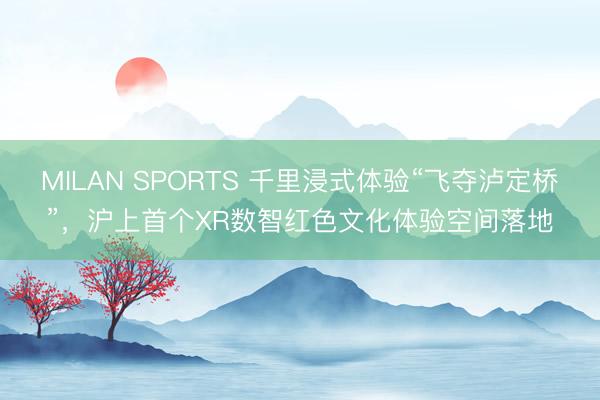 MILAN SPORTS 千里浸式体验“飞夺泸定桥”，沪上首个XR数智红色文化体验空间落地