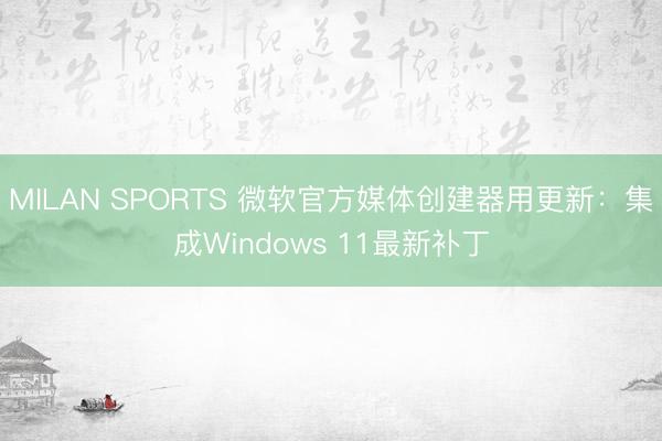 MILAN SPORTS 微软官方媒体创建器用更新:集成Windows 11最新补丁
