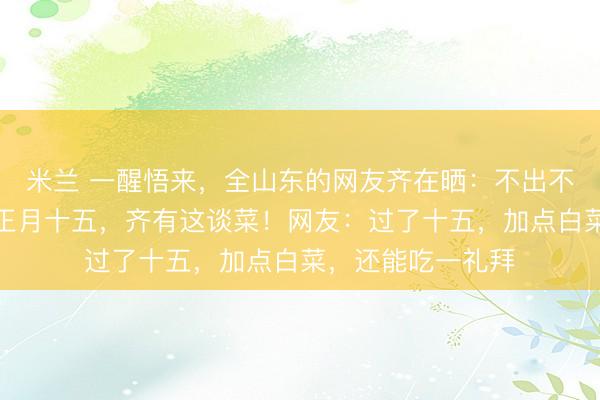 米兰 一醒悟来，全山东的网友齐在晒：不出不测，正月月吉到正月十五，<a href=