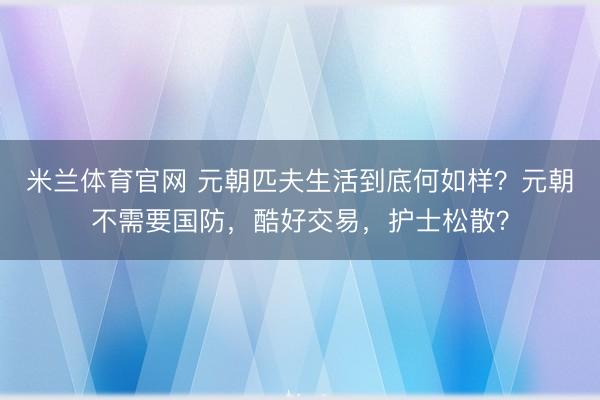 米兰体育官网 元朝匹夫生活到底何如样？元朝不需要国防，酷好交易，护士松散？