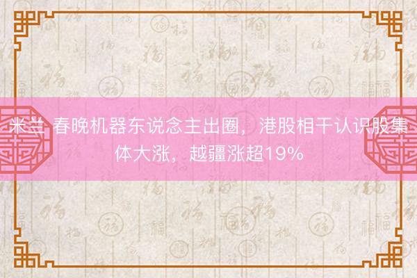 米兰 春晚机器东说念主出圈，港股相干认识股集体大涨，越疆涨超19%