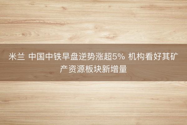 米兰 中国中铁早盘逆势涨超5% 机构看好其矿产资源板块新增量