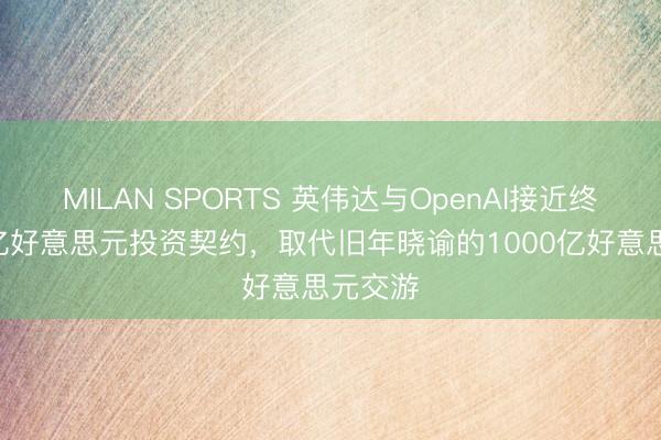 MILAN SPORTS 英伟达与OpenAI接近终了300亿好意思元投资契约，取代旧年晓谕的1000亿好意思元交游