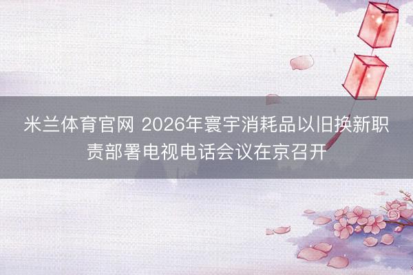 米兰体育官网 2026年寰宇消耗品以旧换新职责部署电视电话会议在京召开