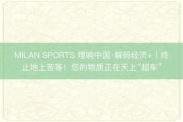 MILAN SPORTS 理响中国·解码经济+｜终止地上苦等！您的物质正在天上“超车”
