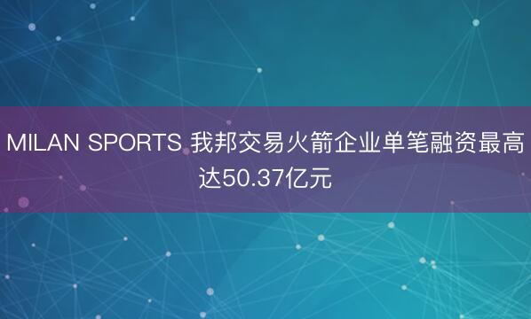 MILAN SPORTS 我邦交易火箭企业单笔融资最高达50.37亿元