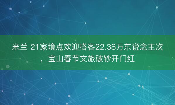 米兰 21家境点欢迎搭客22.38万东说念主次,宝山春节文旅破钞开门红