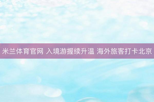 米兰体育官网 入境游握续升温 海外旅客打卡北京