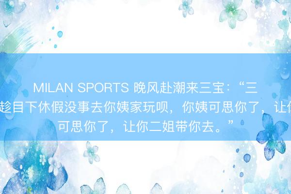 MILAN SPORTS 晚风赴潮来三宝：“三宝快开学了吧，趁目下休假没事去你姨家玩呗，你姨可思你了，让你二姐带你去。”