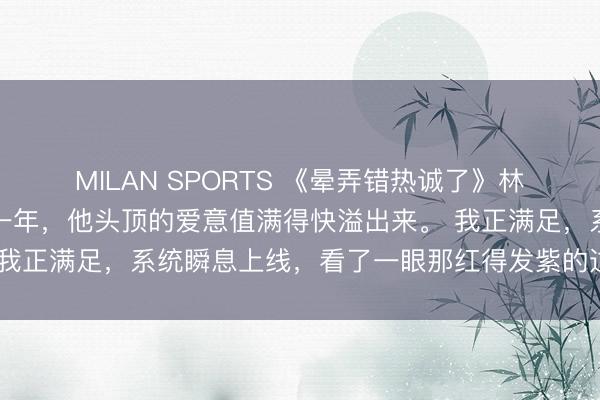 MILAN SPORTS 《晕弄错热诚了》林婧姝江涿宋莹攻略校霸一年，他头顶的爱意值满得快溢出来。 我正满足，系统瞬息上线，看了一眼那红得发紫的过程条，倒吸