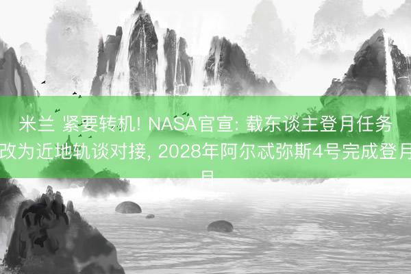 米兰 紧要转机! NASA官宣: 载东谈主登月任务改为近地轨谈对接, 2028年阿尔忒弥斯4号完成登月